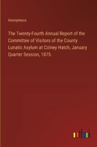 Cover of The Twenty-Fourth Annual Report of the Committee of Visitors of the County Lunatic Asylum at Colney Hatch, January Quarter Session, 1875.