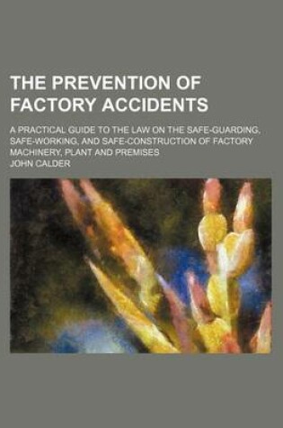 Cover of The Prevention of Factory Accidents; A Practical Guide to the Law on the Safe-Guarding, Safe-Working, and Safe-Construction of Factory Machinery, Plant and Premises