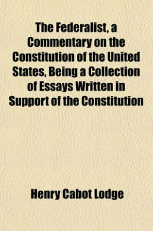 Cover of The Federalist, a Commentary on the Constitution of the United States, Being a Collection of Essays Written in Support of the Constitution