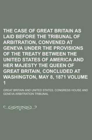 Cover of The Case of Great Britain as Laid Before the Tribunal of Arbitration, Convened at Geneva Under the Provisions of the Treaty Between the United States of America and Her Majesty the Queen of Great Britain, Concluded at Washington, Volume 1
