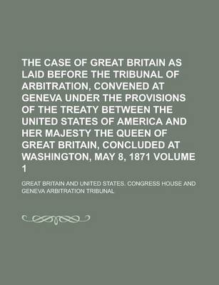 Book cover for The Case of Great Britain as Laid Before the Tribunal of Arbitration, Convened at Geneva Under the Provisions of the Treaty Between the United States of America and Her Majesty the Queen of Great Britain, Concluded at Washington, Volume 1