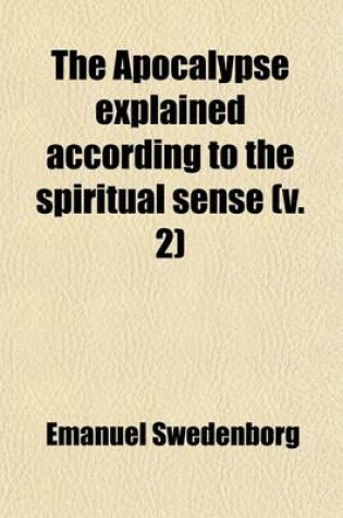 Cover of The Apocalypse Explained According to the Spiritual Sense (Volume 2); In Which the Arcana Therein Predicted But Heretofore Concealed Are Revealed