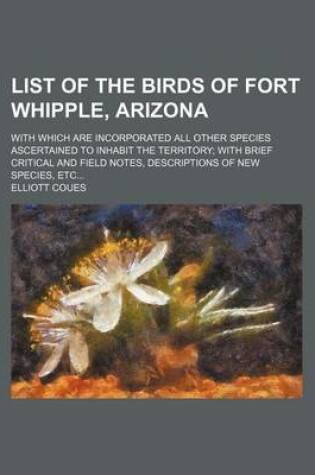 Cover of List of the Birds of Fort Whipple, Arizona; With Which Are Incorporated All Other Species Ascertained to Inhabit the Territory with Brief Critical and Field Notes, Descriptions of New Species, Etc