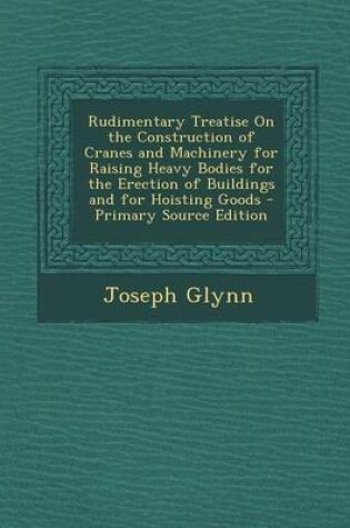 Cover of Rudimentary Treatise on the Construction of Cranes and Machinery for Raising Heavy Bodies for the Erection of Buildings and for Hoisting Goods - Prima