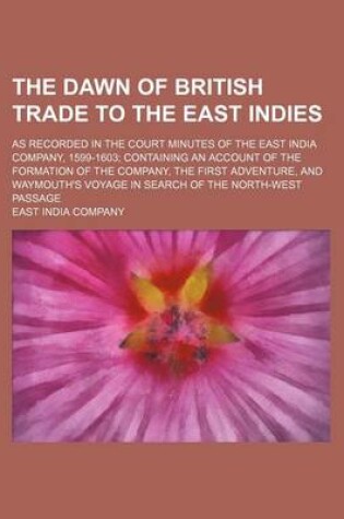 Cover of The Dawn of British Trade to the East Indies; As Recorded in the Court Minutes of the East India Company, 1599-1603 Containing an Account of the Formation of the Company, the First Adventure, and Waymouth's Voyage in Search of the