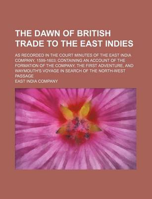 Book cover for The Dawn of British Trade to the East Indies; As Recorded in the Court Minutes of the East India Company, 1599-1603 Containing an Account of the Formation of the Company, the First Adventure, and Waymouth's Voyage in Search of the