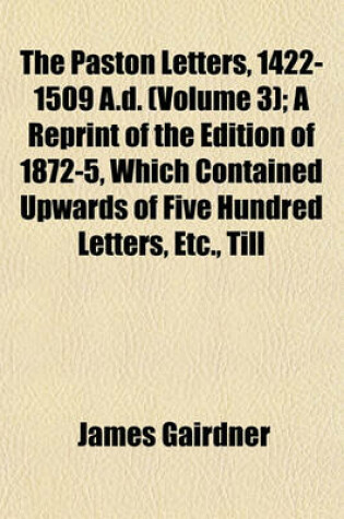 Cover of The Paston Letters, 1422-1509 A.D. (Volume 3); A Reprint of the Edition of 1872-5, Which Contained Upwards of Five Hundred Letters, Etc., Till