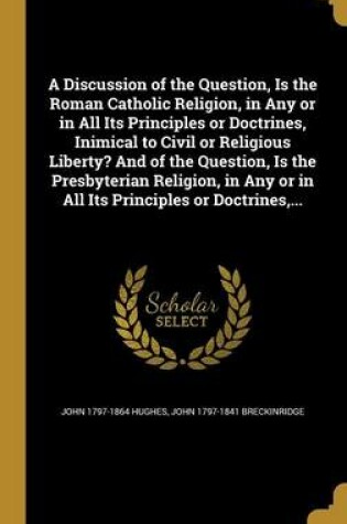 Cover of A Discussion of the Question, Is the Roman Catholic Religion, in Any or in All Its Principles or Doctrines, Inimical to Civil or Religious Liberty? and of the Question, Is the Presbyterian Religion, in Any or in All Its Principles or Doctrines, ...