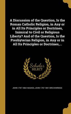 Book cover for A Discussion of the Question, Is the Roman Catholic Religion, in Any or in All Its Principles or Doctrines, Inimical to Civil or Religious Liberty? and of the Question, Is the Presbyterian Religion, in Any or in All Its Principles or Doctrines, ...