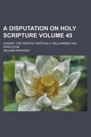 Cover of A Disputation on Holy Scripture; Against the Papists, Especially Bellarmine and Stapleton Volume 45