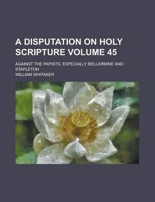 Book cover for A Disputation on Holy Scripture; Against the Papists, Especially Bellarmine and Stapleton Volume 45