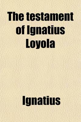 Book cover for The Testament of Ignatius Loyola; Being Sundry Acts of Our Father Ignatius, Under God, the First Founder of the Society of Jesus Taken Down from the Saint's Own Lips by Luis Gonzales.