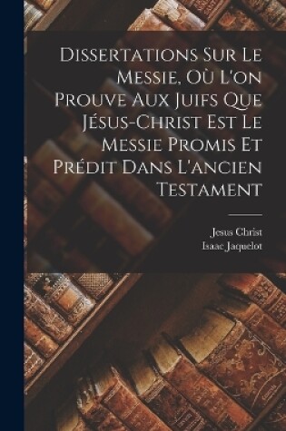 Cover of Dissertations Sur Le Messie, Où L'on Prouve Aux Juifs Que Jésus-christ Est Le Messie Promis Et Prédit Dans L'ancien Testament