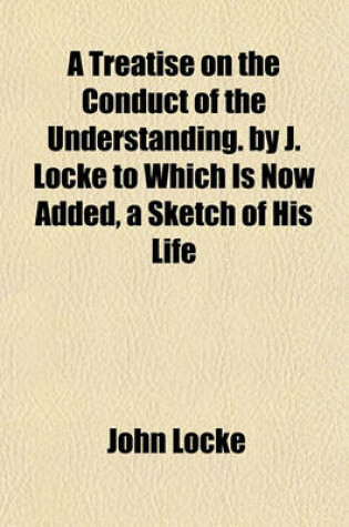 Cover of A Treatise on the Conduct of the Understanding. by J. Locke to Which Is Now Added, a Sketch of His Life