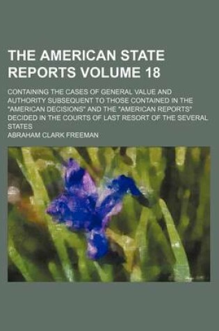 Cover of The American State Reports Volume 18; Containing the Cases of General Value and Authority Subsequent to Those Contained in the American Decisions an