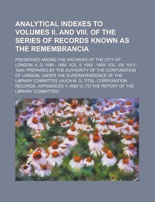 Book cover for Analytical Indexes to Volumes II. and VIII. of the Series of Records Known as the Remembrancia; Preserved Among the Archives of the City of London. A. D. 1580 - 1664. Vol. II. 1593 - 1609. Vol. VIII. 1613 - 1640. Prepared by the Authority