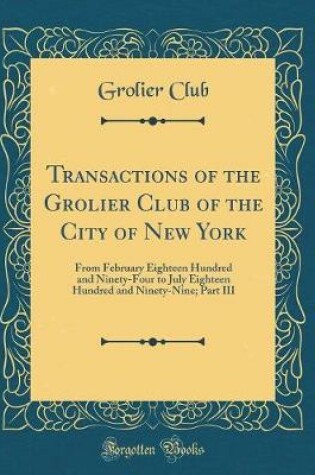 Cover of Transactions of the Grolier Club of the City of New York: From February Eighteen Hundred and Ninety-Four to July Eighteen Hundred and Ninety-Nine; Part III (Classic Reprint)
