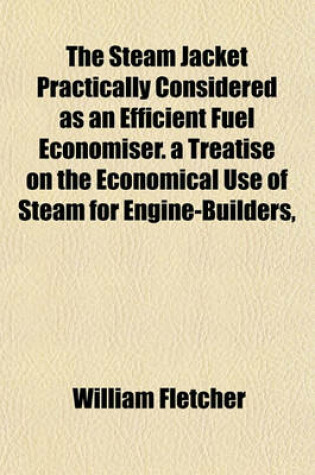 Cover of The Steam Jacket Practically Considered as an Efficient Fuel Economiser. a Treatise on the Economical Use of Steam for Engine-Builders,