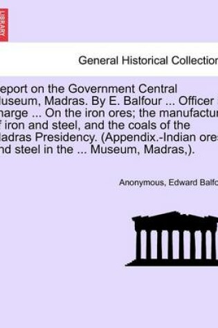 Cover of Report on the Government Central Museum, Madras. by E. Balfour ... Officer in Charge ... on the Iron Ores; The Manufacture of Iron and Steel, and the Coals of the Madras Presidency. (Appendix.-Indian Ores and Steel in the ... Museum, Madras, ).