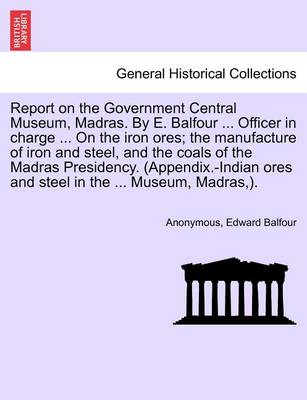 Book cover for Report on the Government Central Museum, Madras. by E. Balfour ... Officer in Charge ... on the Iron Ores; The Manufacture of Iron and Steel, and the Coals of the Madras Presidency. (Appendix.-Indian Ores and Steel in the ... Museum, Madras, ).