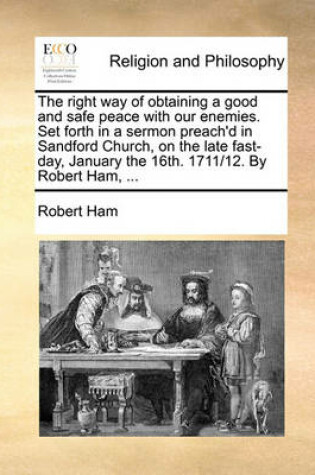 Cover of The right way of obtaining a good and safe peace with our enemies. Set forth in a sermon preach'd in Sandford Church, on the late fast-day, January the 16th. 1711/12. By Robert Ham, ...
