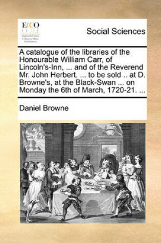 Cover of A catalogue of the libraries of the Honourable William Carr, of Lincoln's-Inn, ... and of the Reverend Mr. John Herbert, ... to be sold .. at D. Browne's, at the Black-Swan ... on Monday the 6th of March, 1720-21. ...