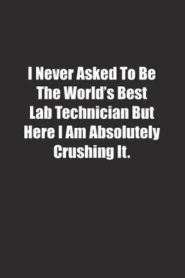 Book cover for I Never Asked To Be The World's Best Lab Technician But Here I Am Absolutely Crushing It.