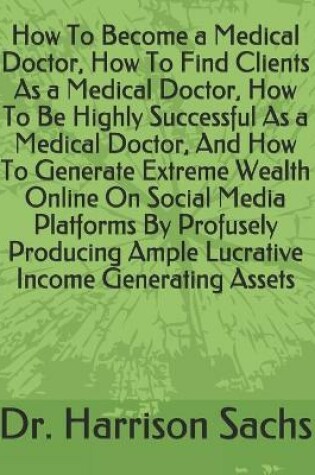 Cover of How To Become a Medical Doctor, How To Find Clients As a Medical Doctor, How To Be Highly Successful As a Medical Doctor, And How To Generate Extreme Wealth Online On Social Media Platforms By Profusely Producing Ample Lucrative Income Generating Assets