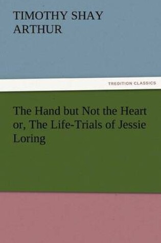 Cover of The Hand But Not the Heart Or, the Life-Trials of Jessie Loring