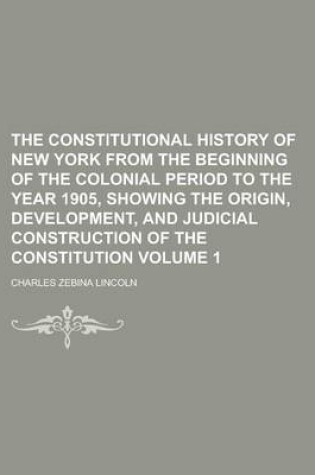 Cover of The Constitutional History of New York from the Beginning of the Colonial Period to the Year 1905, Showing the Origin, Development, and Judicial Construction of the Constitution Volume 1