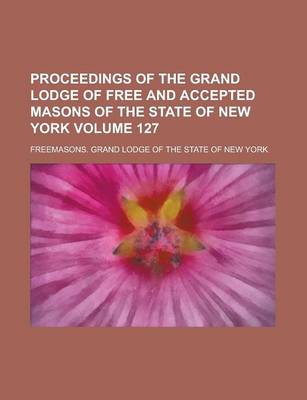 Book cover for Proceedings of the Grand Lodge of Free and Accepted Masons of the State of New York Volume 127