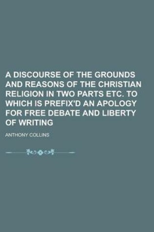 Cover of A Discourse of the Grounds and Reasons of the Christian Religion in Two Parts Etc. to Which Is Prefix'd an Apology for Free Debate and Liberty of Writing