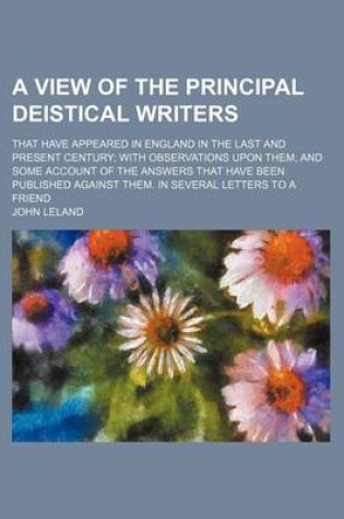 Cover of A View of the Principal Deistical Writers; That Have Appeared in England in the Last and Present Century with Observations Upon Them, and Some Account of the Answers That Have Been Published Against Them. in Several Letters to a Friend