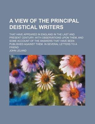 Book cover for A View of the Principal Deistical Writers; That Have Appeared in England in the Last and Present Century with Observations Upon Them, and Some Account of the Answers That Have Been Published Against Them. in Several Letters to a Friend