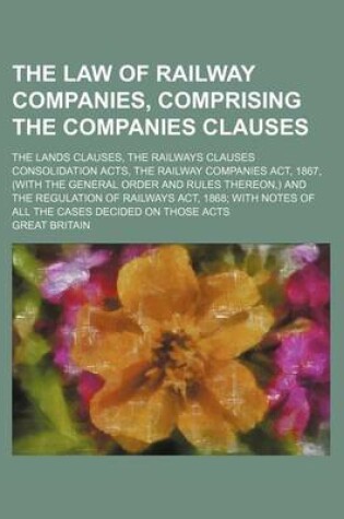 Cover of The Law of Railway Companies, Comprising the Companies Clauses; The Lands Clauses, the Railways Clauses Consolidation Acts, the Railway Companies ACT, 1867, (with the General Order and Rules Thereon, ) and the Regulation of Railways ACT, 1868 with Notes of All