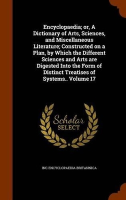 Book cover for Encyclopaedia; Or, a Dictionary of Arts, Sciences, and Miscellaneous Literature; Constructed on a Plan, by Which the Different Sciences and Arts Are Digested Into the Form of Distinct Treatises of Systems.. Volume 17