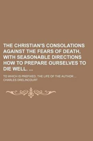 Cover of The Christian's Consolations Against the Fears of Death, with Seasonable Directions How to Prepare Ourselves to Die Well.; To Which Is Prefixed, the Life of the Author