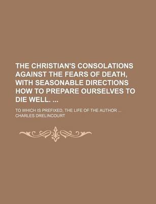 Book cover for The Christian's Consolations Against the Fears of Death, with Seasonable Directions How to Prepare Ourselves to Die Well.; To Which Is Prefixed, the Life of the Author