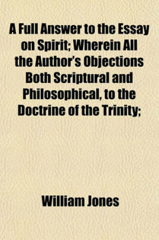 Cover of A Full Answer to the Essay on Spirit; Wherein All the Author's Objections Both Scriptural and Philosophical, to the Doctrine of the Trinity;