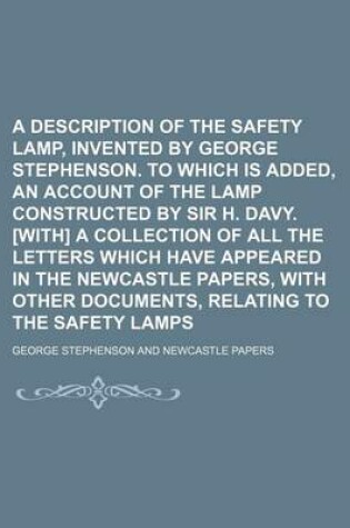 Cover of A Description of the Safety Lamp, Invented by George Stephenson. to Which Is Added, an Account of the Lamp Constructed by Sir H. Davy. [With] a Collection of All the Letters Which Have Appeared in the Newcastle Papers, with Other Documents, Relating to