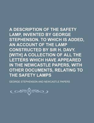 Book cover for A Description of the Safety Lamp, Invented by George Stephenson. to Which Is Added, an Account of the Lamp Constructed by Sir H. Davy. [With] a Collection of All the Letters Which Have Appeared in the Newcastle Papers, with Other Documents, Relating to