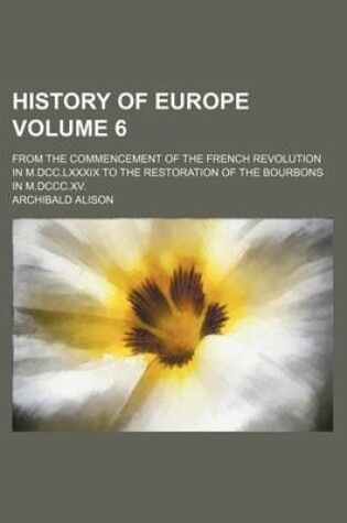 Cover of History of Europe Volume 6; From the Commencement of the French Revolution in M.DCC.LXXXIX to the Restoration of the Bourbons in M.DCCC.XV.