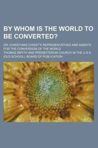 Cover of By Whom Is the World to Be Converted?; Or, Christians Christ's Representatives and Agents for the Conversion of the World