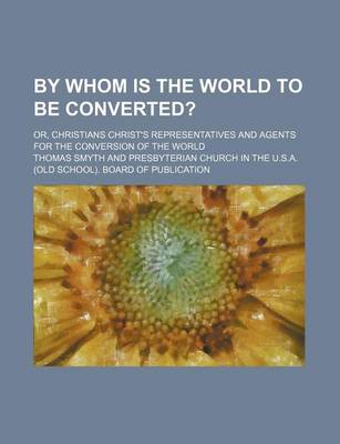 Book cover for By Whom Is the World to Be Converted?; Or, Christians Christ's Representatives and Agents for the Conversion of the World