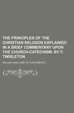 Cover of The Principles of the Christian Religion Explained; In a Brief Commentary Upon the Church-Catechism. by F. Twisleton