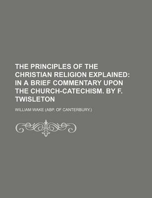 Book cover for The Principles of the Christian Religion Explained; In a Brief Commentary Upon the Church-Catechism. by F. Twisleton