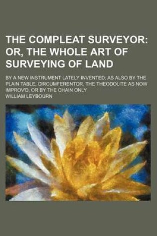 Cover of The Compleat Surveyor; Or, the Whole Art of Surveying of Land. by a New Instrument Lately Invented as Also by the Plain Table, Circumferentor, the the