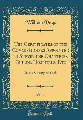 Book cover for The Certificates of the Commissioners Appointed to Survey the Chantries, Guilds, Hospitals, Etc, Vol. 1