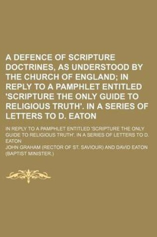 Cover of A Defence of Scripture Doctrines, as Understood by the Church of England; In Reply to a Pamphlet Entitled 'Scripture the Only Guide to Religious Truth'. in a Series of Letters to D. Eaton. in Reply to a Pamphlet Entitled 'Scripture the Only Guide to Relig