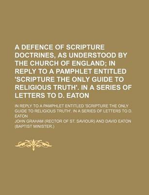 Book cover for A Defence of Scripture Doctrines, as Understood by the Church of England; In Reply to a Pamphlet Entitled 'Scripture the Only Guide to Religious Truth'. in a Series of Letters to D. Eaton. in Reply to a Pamphlet Entitled 'Scripture the Only Guide to Relig